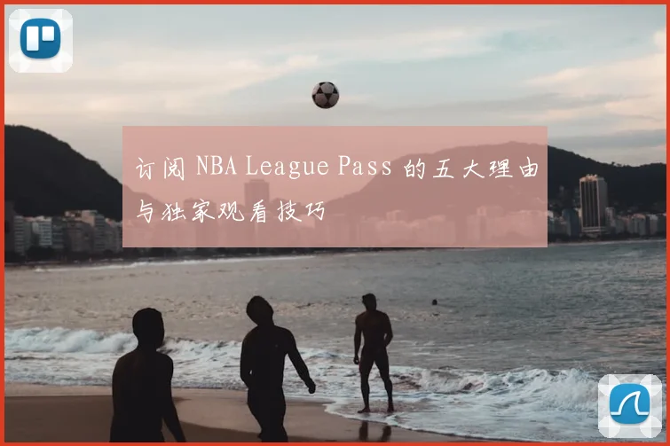 订阅 NBA League Pass 的五大理由与独家观看技巧