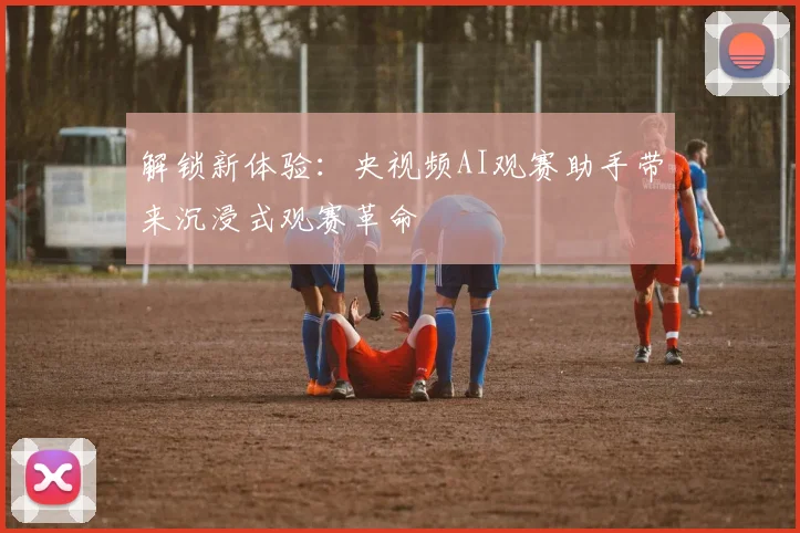 解锁新体验：央视频AI观赛助手带来沉浸式观赛革命