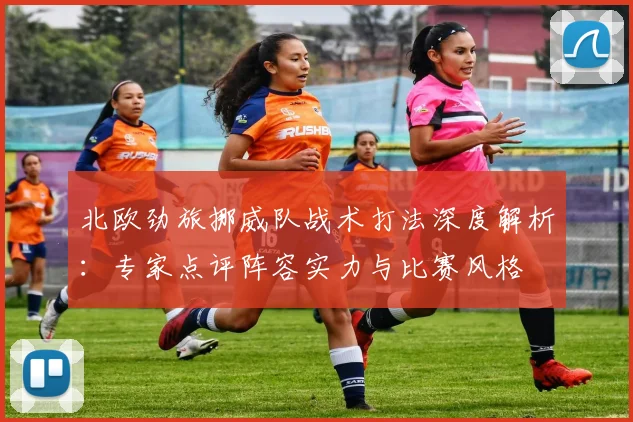 北欧劲旅挪威队战术打法深度解析:专家点评阵容实力与比赛风格