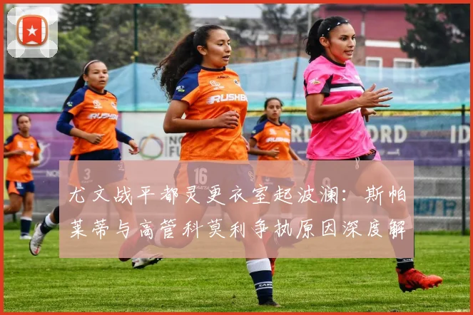 尤文战平都灵更衣室起波澜：斯帕莱蒂与高管科莫利争执原因深度解析