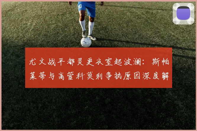 尤文战平都灵更衣室起波澜:斯帕莱蒂与高管科莫利争执原因深度解析