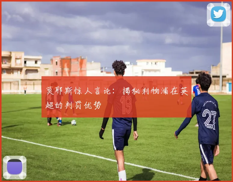 莫耶斯惊人言论:揭秘利物浦在英超的判罚优势