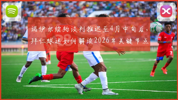 诺伊尔续约谈判推迟至4月中旬后,拜仁球迷如何解读2026年关键节点与未来门将布局
