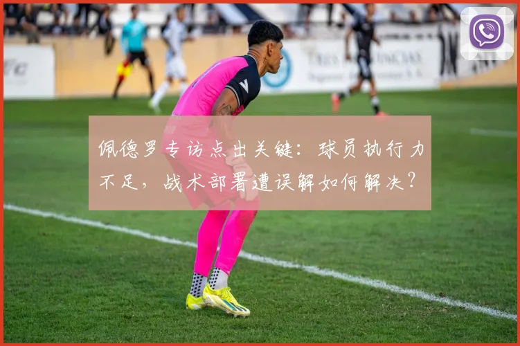 佩德罗专访点出关键：球员执行力不足，战术部署遭误解如何解决？