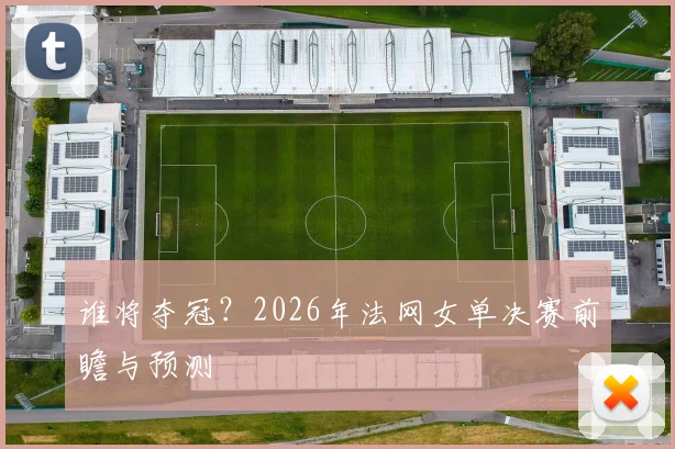 谁将夺冠？2026年法网女单决赛前瞻与预测