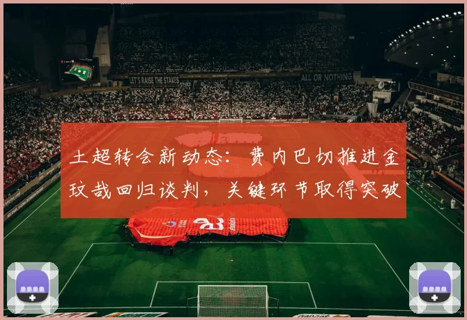 土超转会新动态：费内巴切推进金玟哉回归谈判，关键环节取得突破