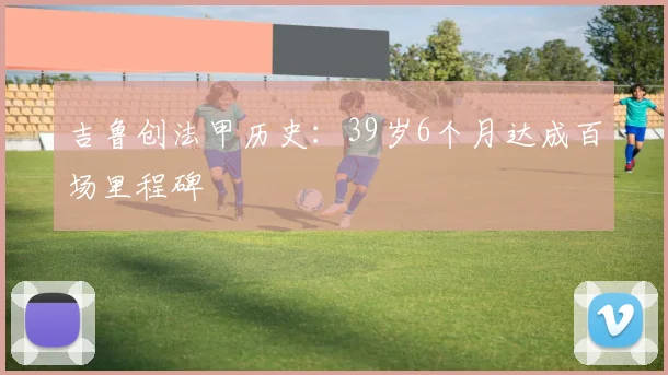 吉鲁创法甲历史：39岁6个月达成百场里程碑