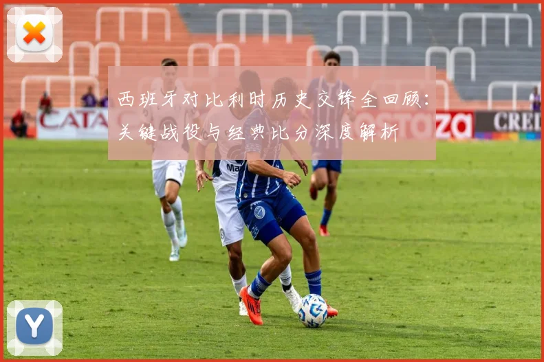 西班牙对比利时历史交锋全回顾：关键战役与经典比分深度解析