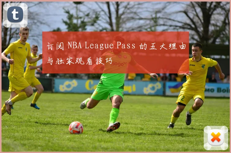 订阅 NBA League Pass 的五大理由与独家观看技巧